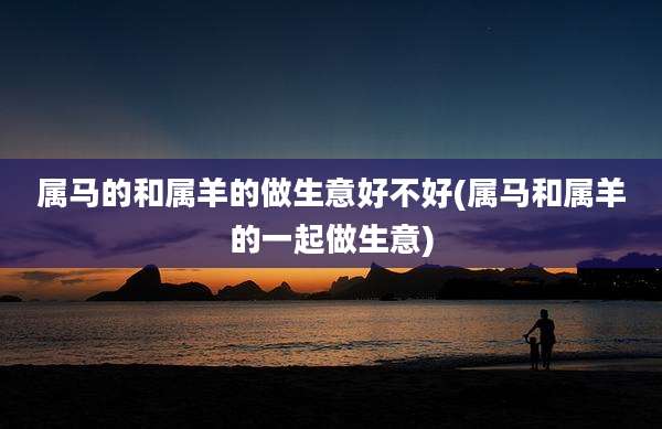 属马的和属羊的做生意好不好(属马和属羊的一起做生意)