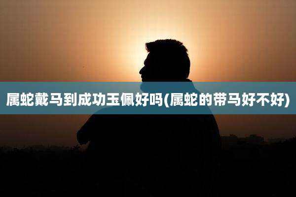 属蛇戴马到成功玉佩好吗(属蛇的带马好不好)
