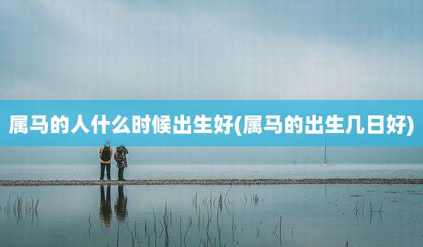 属马的人什么时候出生好(属马的出生几日好)