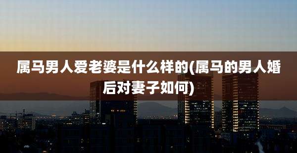 属马男人爱老婆是什么样的(属马的男人婚后对妻子如何)