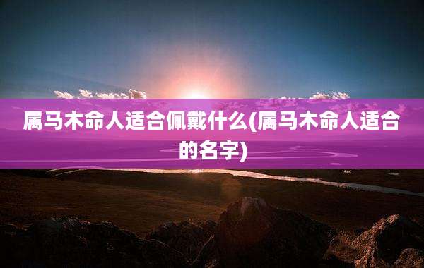属马木命人适合佩戴什么(属马木命人适合的名字)