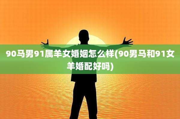 90马男91属羊女婚姻怎么样(90男马和91女羊婚配好吗)