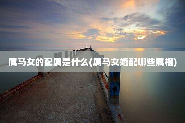 属马女的配属是什么(属马女婚配哪些属相)