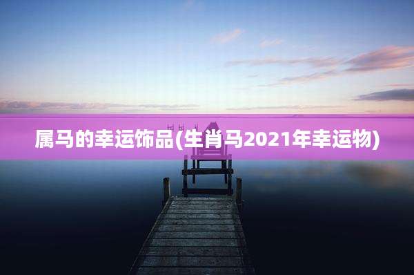 属马的幸运饰品(生肖马2021年幸运物)