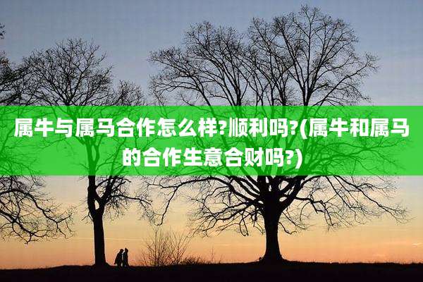 属牛与属马合作怎么样?顺利吗?(属牛和属马的合作生意合财吗?)