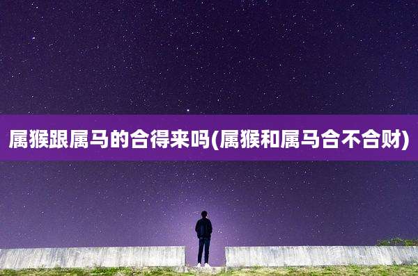 属猴跟属马的合得来吗(属猴和属马合不合财)