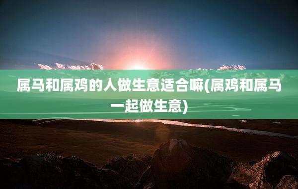 属马和属鸡的人做生意适合嘛(属鸡和属马一起做生意)