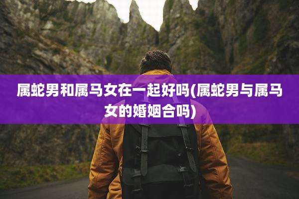 属蛇男和属马女在一起好吗(属蛇男与属马女的婚姻合吗)