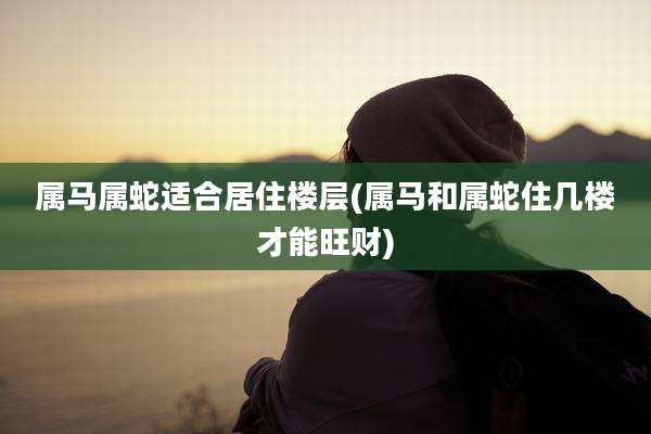 属马属蛇适合居住楼层(属马和属蛇住几楼才能旺财)