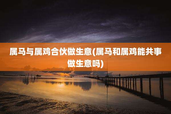 属马与属鸡合伙做生意(属马和属鸡能共事做生意吗)