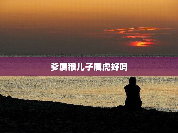 爹属猴儿子属虎好吗