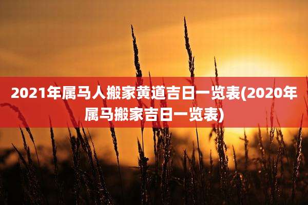 2021年属马人搬家黄道吉日一览表(2020年属马搬家吉日一览表)