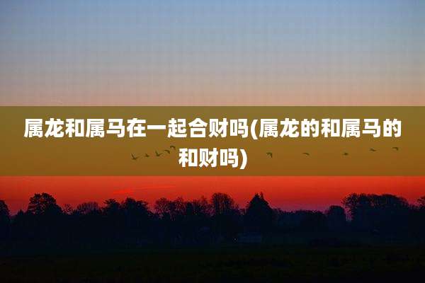 属龙和属马在一起合财吗(属龙的和属马的和财吗)