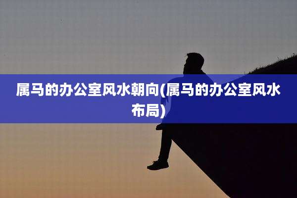 属马的办公室风水朝向(属马的办公室风水布局)