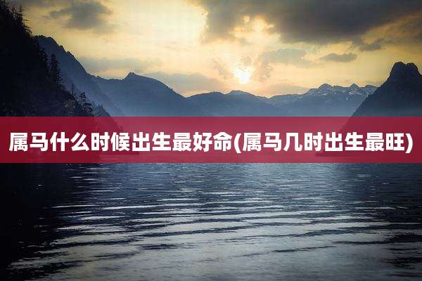 属马什么时候出生最好命(属马几时出生最旺)