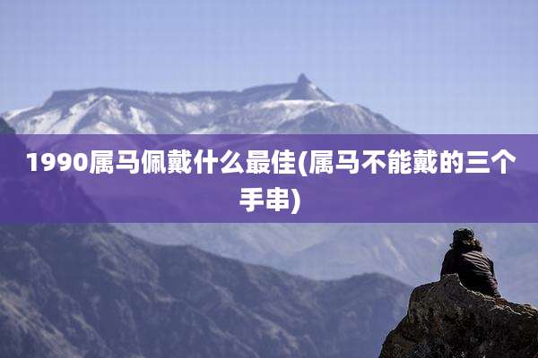 1990属马佩戴什么最佳(属马不能戴的三个手串)