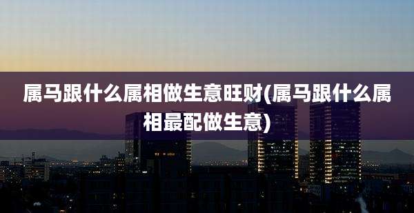 属马跟什么属相做生意旺财(属马跟什么属相最配做生意)
