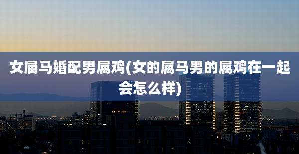 女属马婚配男属鸡(女的属马男的属鸡在一起会怎么样)