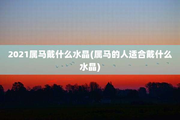 2021属马戴什么水晶(属马的人适合戴什么水晶)