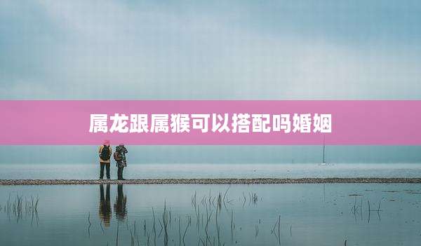 属龙跟属猴可以搭配吗婚姻