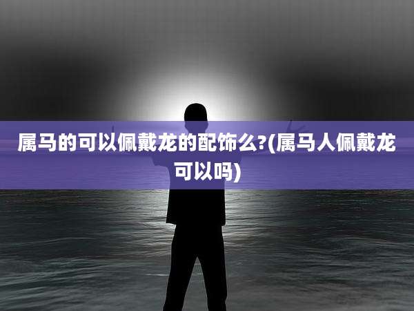 属马的可以佩戴龙的配饰么?(属马人佩戴龙可以吗)