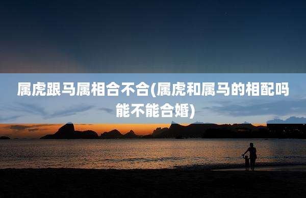 属虎跟马属相合不合(属虎和属马的相配吗 能不能合婚)