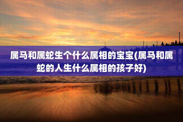 属马和属蛇生个什么属相的宝宝(属马和属蛇的人生什么属相的孩子好)