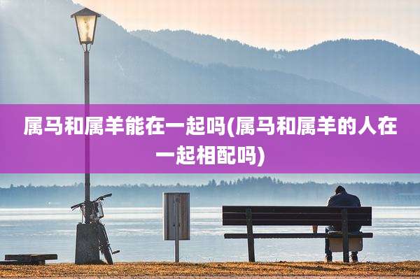 属马和属羊能在一起吗(属马和属羊的人在一起相配吗)