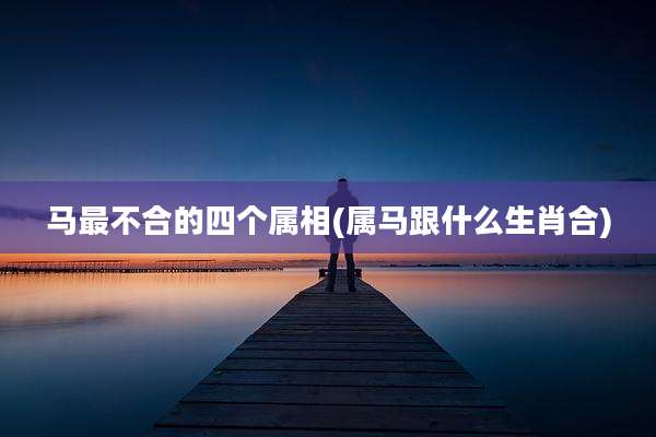 马最不合的四个属相(属马跟什么生肖合)