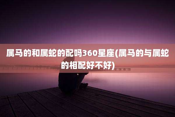 属马的和属蛇的配吗360星座(属马的与属蛇的相配好不好)