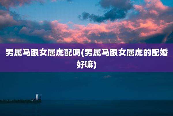 男属马跟女属虎配吗(男属马跟女属虎的配婚好嘛)