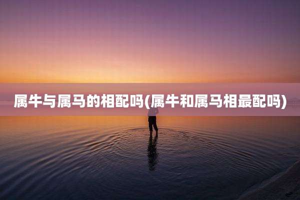 属牛与属马的相配吗(属牛和属马相最配吗)