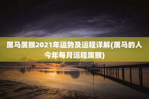 属马属猴2021年运势及运程详解(属马的人今年每月运程属猴)