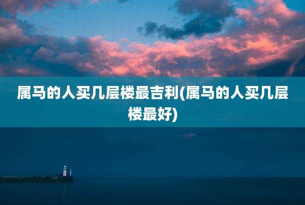 属马的人买几层楼最吉利(属马的人买几层楼最好)