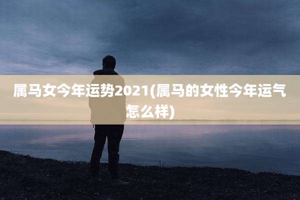 属马女今年运势2021(属马的女性今年运气怎么样)