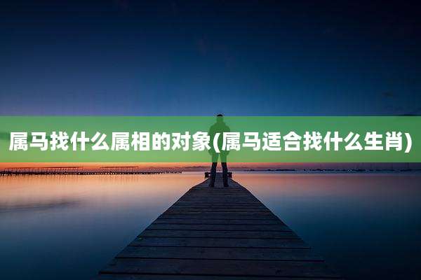属马找什么属相的对象(属马适合找什么生肖)