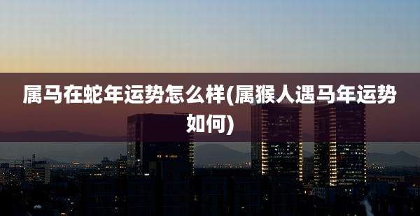 属马在蛇年运势怎么样(属猴人遇马年运势如何)