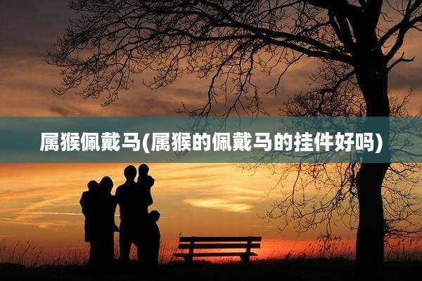 属猴佩戴马(属猴的佩戴马的挂件好吗)