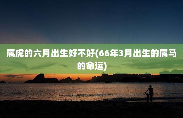 属虎的六月出生好不好(66年3月出生的属马的命运)