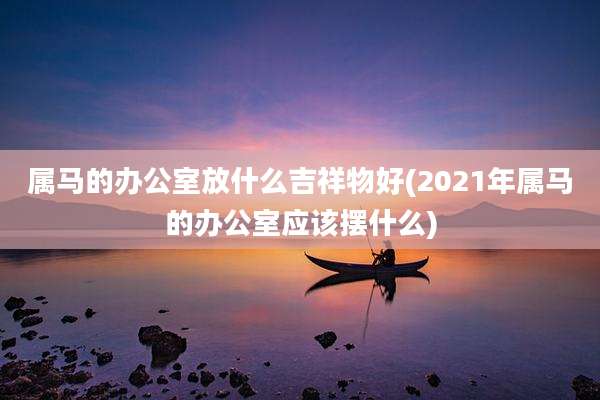 属马的办公室放什么吉祥物好(2021年属马的办公室应该摆什么)