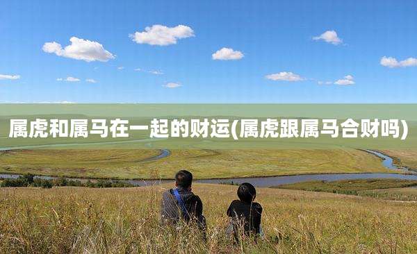 属虎和属马在一起的财运(属虎跟属马合财吗)