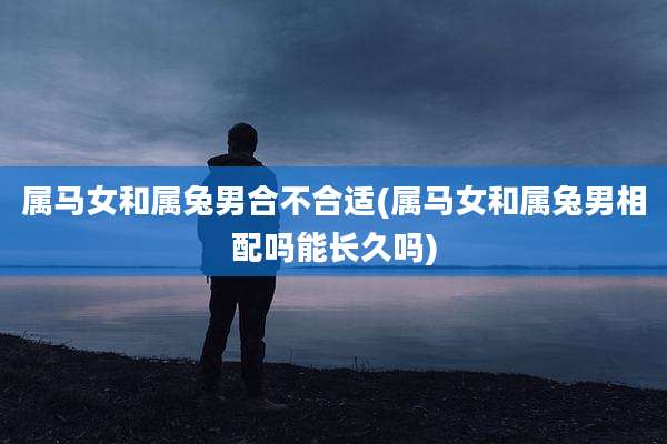 属马女和属兔男合不合适(属马女和属兔男相配吗能长久吗)