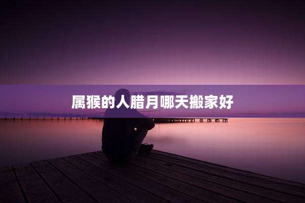 属猴的人腊月哪天搬家好