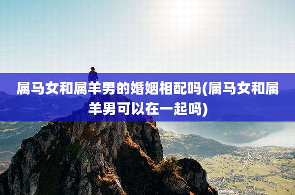 属马女和属羊男的婚姻相配吗(属马女和属羊男可以在一起吗)