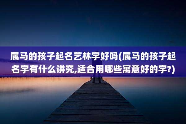 属马的孩子起名艺林字好吗(属马的孩子起名字有什么讲究,适合用哪些寓意好的字?)