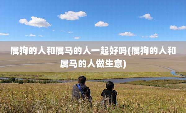 属狗的人和属马的人一起好吗(属狗的人和属马的人做生意)