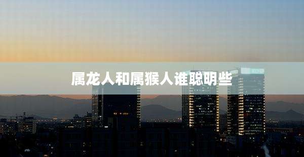 属龙人和属猴人谁聪明些