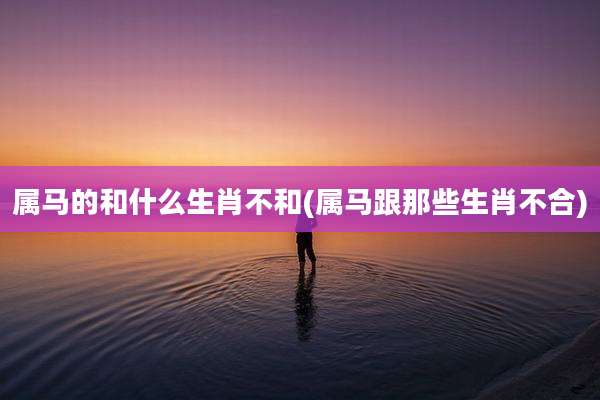 属马的和什么生肖不和(属马跟那些生肖不合)