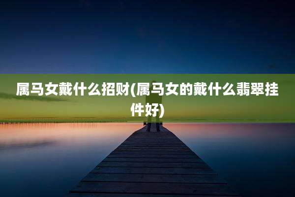 属马女戴什么招财(属马女的戴什么翡翠挂件好)