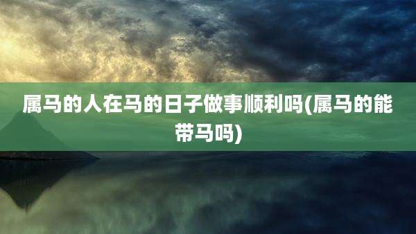 属马的人在马的日子做事顺利吗(属马的能带马吗)